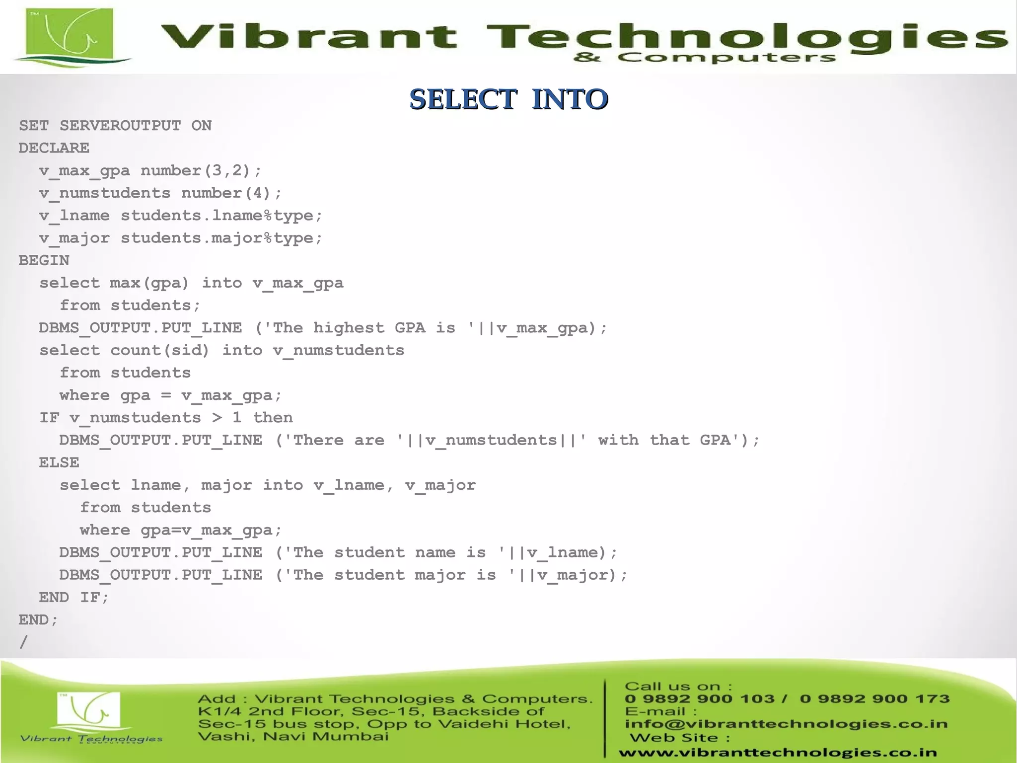 SELECT INTOSELECT INTO
SET SERVEROUTPUT ON
DECLARE
v_max_gpa number(3,2);
v_numstudents number(4);
v_lname students.lname%type;
v_major students.major%type;
BEGIN
select max(gpa) into v_max_gpa
from students;
DBMS_OUTPUT.PUT_LINE ('The highest GPA is '||v_max_gpa);
select count(sid) into v_numstudents
from students
where gpa = v_max_gpa;
IF v_numstudents > 1 then
DBMS_OUTPUT.PUT_LINE ('There are '||v_numstudents||' with that GPA');
ELSE
select lname, major into v_lname, v_major
from students
where gpa=v_max_gpa;
DBMS_OUTPUT.PUT_LINE ('The student name is '||v_lname);
DBMS_OUTPUT.PUT_LINE ('The student major is '||v_major);
END IF;
END;
/
 