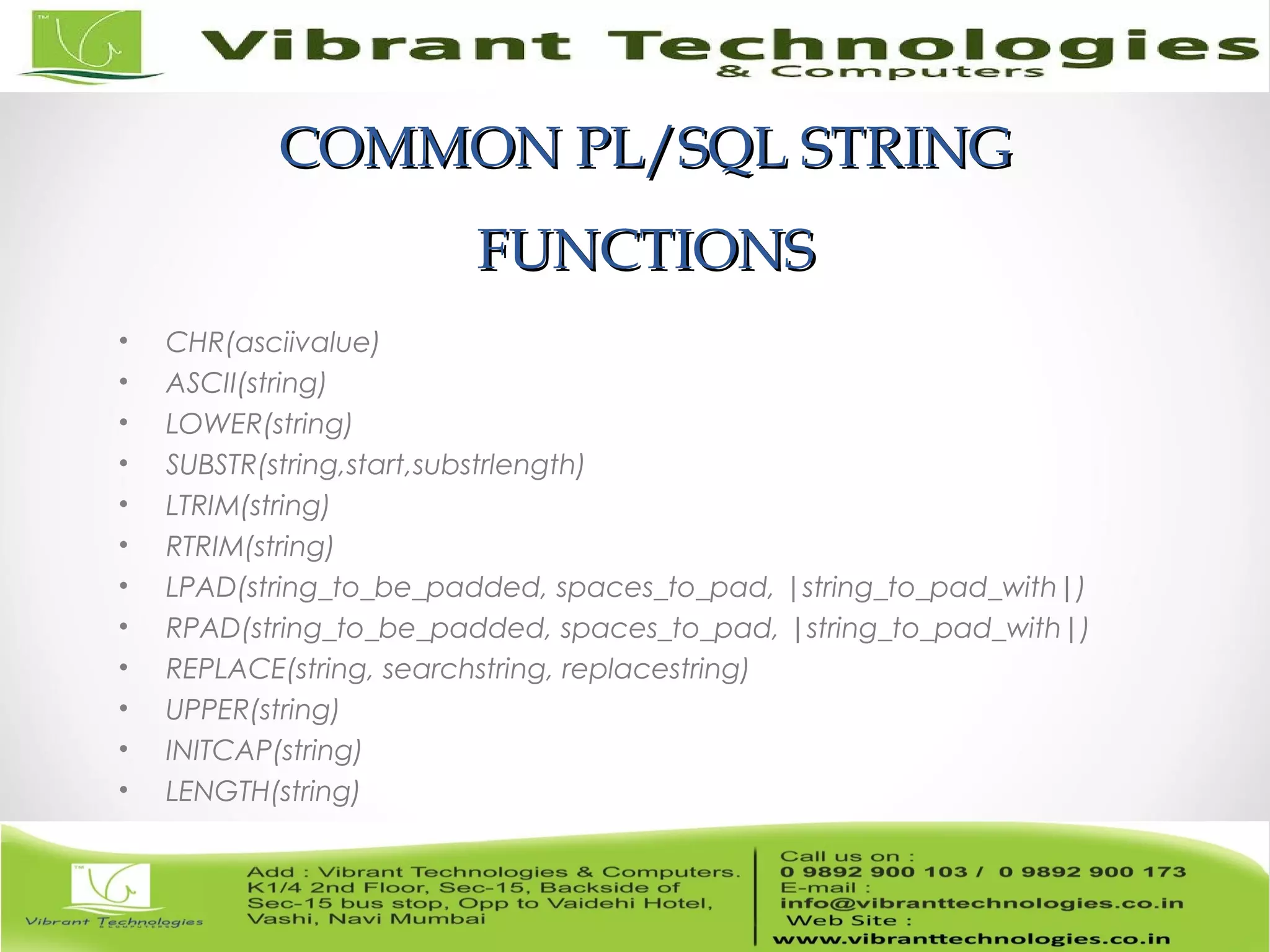 COMMON PL/SQL STRINGCOMMON PL/SQL STRING
FUNCTIONSFUNCTIONS
• CHR(asciivalue)
• ASCII(string)
• LOWER(string)
• SUBSTR(string,start,substrlength)
• LTRIM(string)
• RTRIM(string)
• LPAD(string_to_be_padded, spaces_to_pad, |string_to_pad_with|)
• RPAD(string_to_be_padded, spaces_to_pad, |string_to_pad_with|)
• REPLACE(string, searchstring, replacestring)
• UPPER(string)
• INITCAP(string)
• LENGTH(string)
 