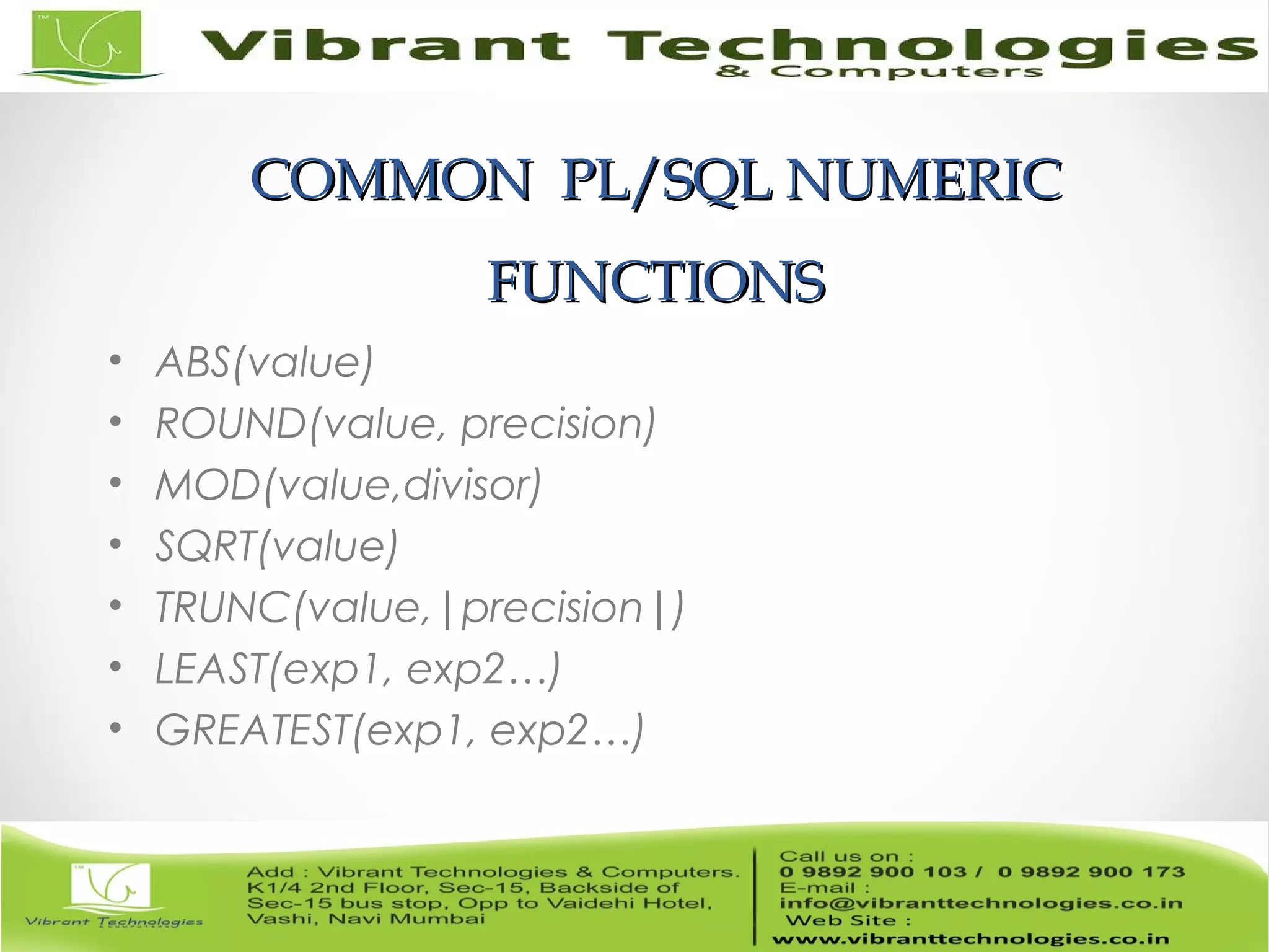 COMMON PL/SQL NUMERICCOMMON PL/SQL NUMERIC
FUNCTIONSFUNCTIONS
• ABS(value)
• ROUND(value, precision)
• MOD(value,divisor)
• SQRT(value)
• TRUNC(value,|precision|)
• LEAST(exp1, exp2…)
• GREATEST(exp1, exp2…)
 