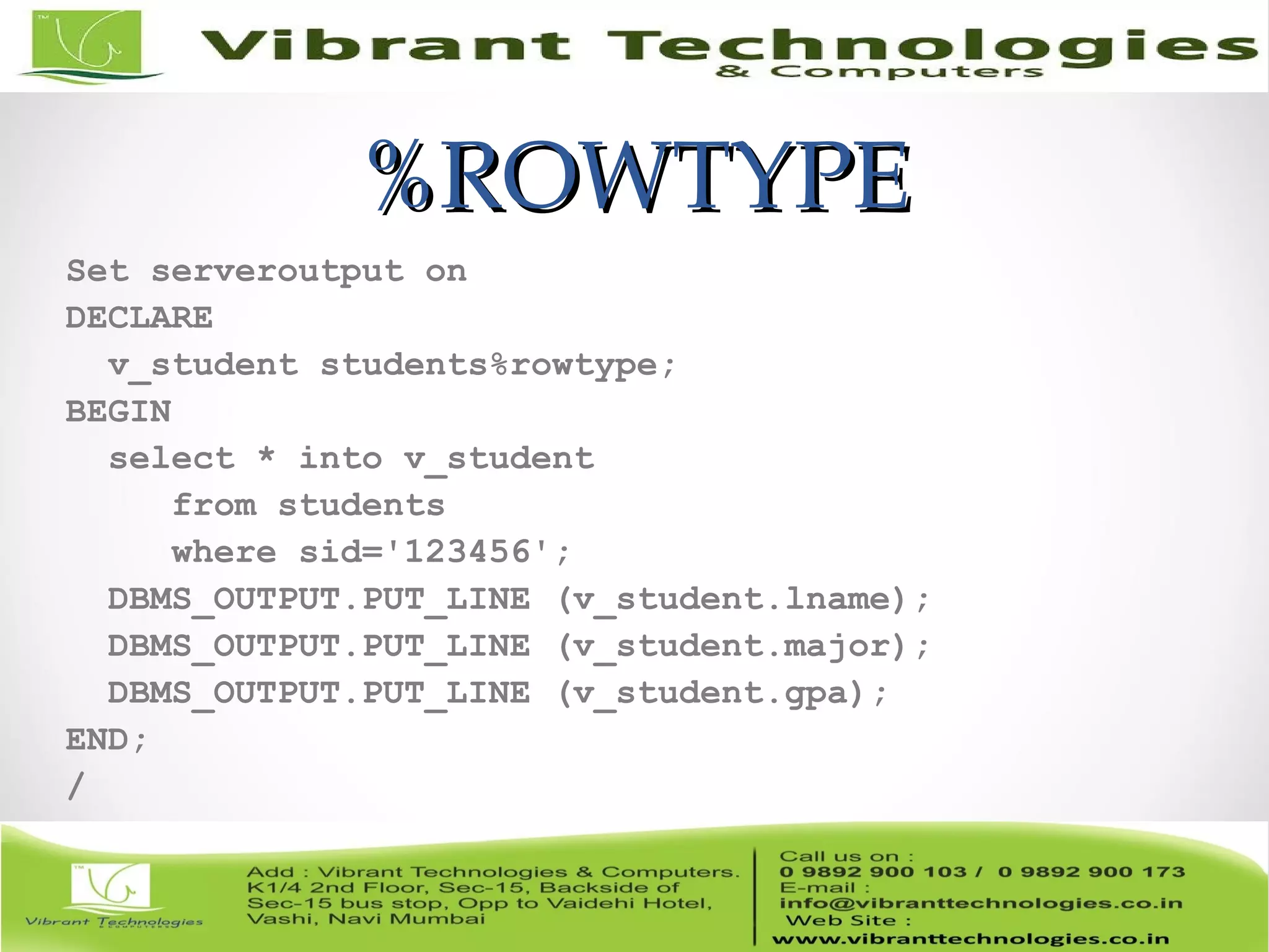 %ROWTYPE%ROWTYPE
Set serveroutput on
DECLARE
v_student students%rowtype;
BEGIN
select * into v_student
from students
where sid='123456';
DBMS_OUTPUT.PUT_LINE (v_student.lname);
DBMS_OUTPUT.PUT_LINE (v_student.major);
DBMS_OUTPUT.PUT_LINE (v_student.gpa);
END;
/
 