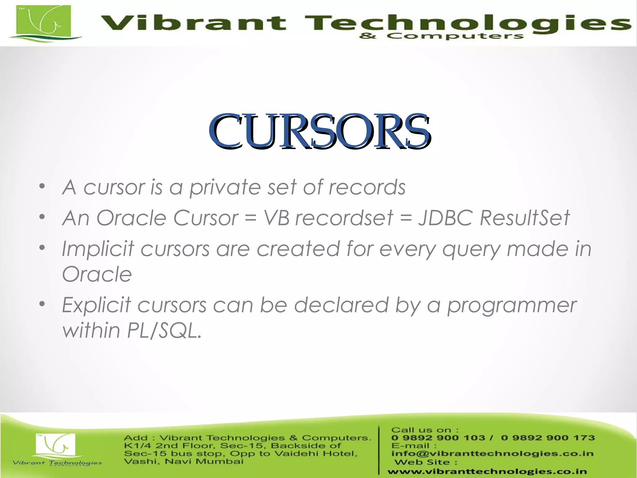 CURSORSCURSORS
• A cursor is a private set of records
• An Oracle Cursor = VB recordset = JDBC ResultSet
• Implicit cursors are created for every query made in
Oracle
• Explicit cursors can be declared by a programmer
within PL/SQL.
 