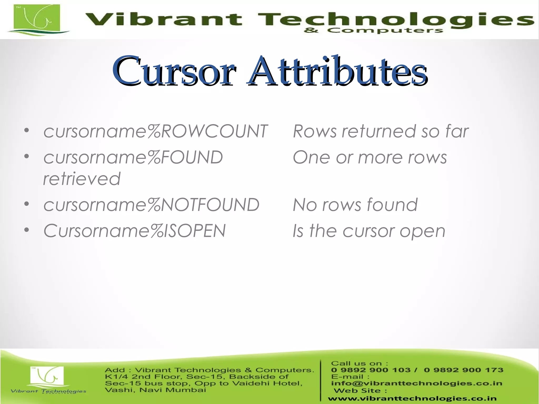 Cursor AttributesCursor Attributes
• cursorname%ROWCOUNT Rows returned so far
• cursorname%FOUND One or more rows
retrieved
• cursorname%NOTFOUND No rows found
• Cursorname%ISOPEN Is the cursor open
 
