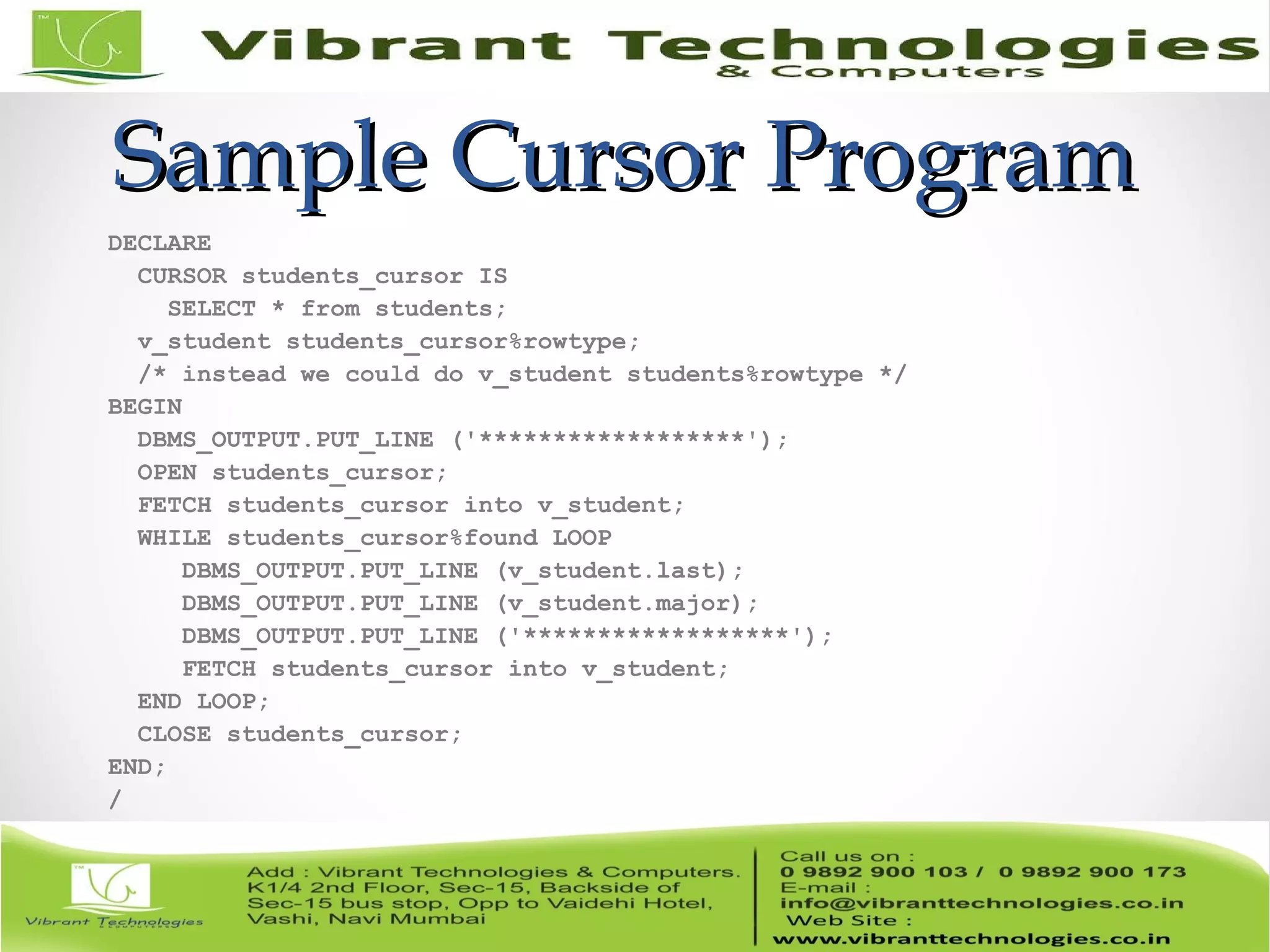 Sample Cursor ProgramSample Cursor Program
DECLARE
CURSOR students_cursor IS
SELECT * from students;
v_student students_cursor%rowtype;
/* instead we could do v_student students%rowtype */
BEGIN
DBMS_OUTPUT.PUT_LINE ('******************');
OPEN students_cursor;
FETCH students_cursor into v_student;
WHILE students_cursor%found LOOP
DBMS_OUTPUT.PUT_LINE (v_student.last);
DBMS_OUTPUT.PUT_LINE (v_student.major);
DBMS_OUTPUT.PUT_LINE ('******************');
FETCH students_cursor into v_student;
END LOOP;
CLOSE students_cursor;
END;
/
 