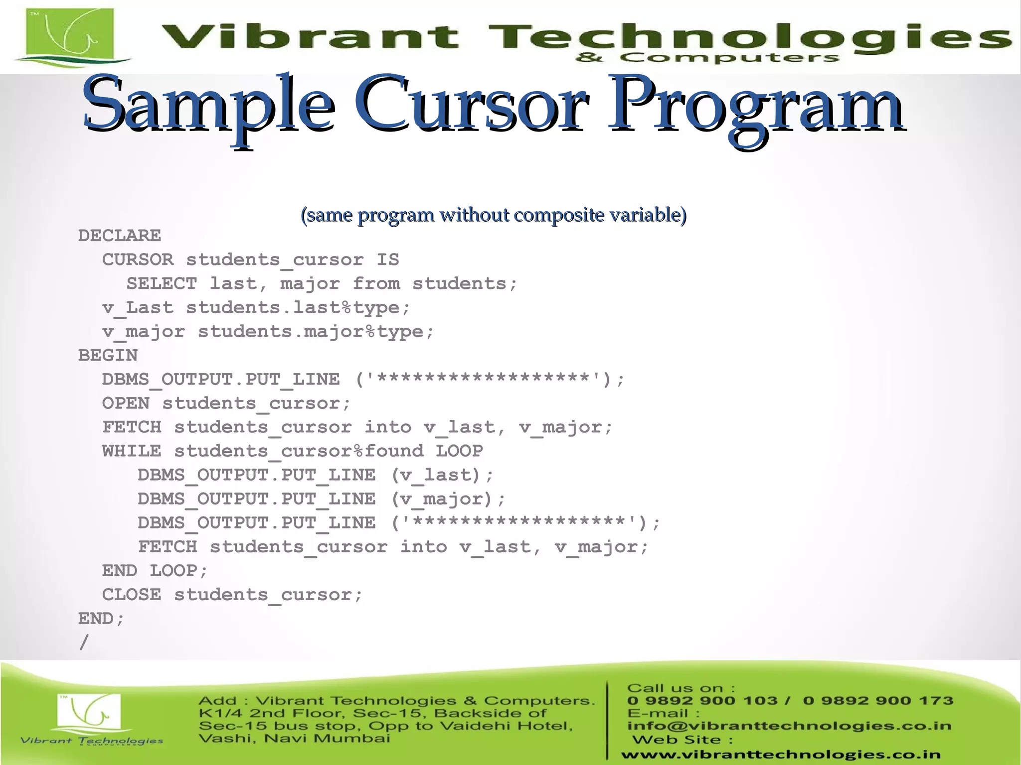 Sample Cursor ProgramSample Cursor Program
(same program without composite variable)(same program without composite variable)
DECLARE
CURSOR students_cursor IS
SELECT last, major from students;
v_Last students.last%type;
v_major students.major%type;
BEGIN
DBMS_OUTPUT.PUT_LINE ('******************');
OPEN students_cursor;
FETCH students_cursor into v_last, v_major;
WHILE students_cursor%found LOOP
DBMS_OUTPUT.PUT_LINE (v_last);
DBMS_OUTPUT.PUT_LINE (v_major);
DBMS_OUTPUT.PUT_LINE ('******************');
FETCH students_cursor into v_last, v_major;
END LOOP;
CLOSE students_cursor;
END;
/
 