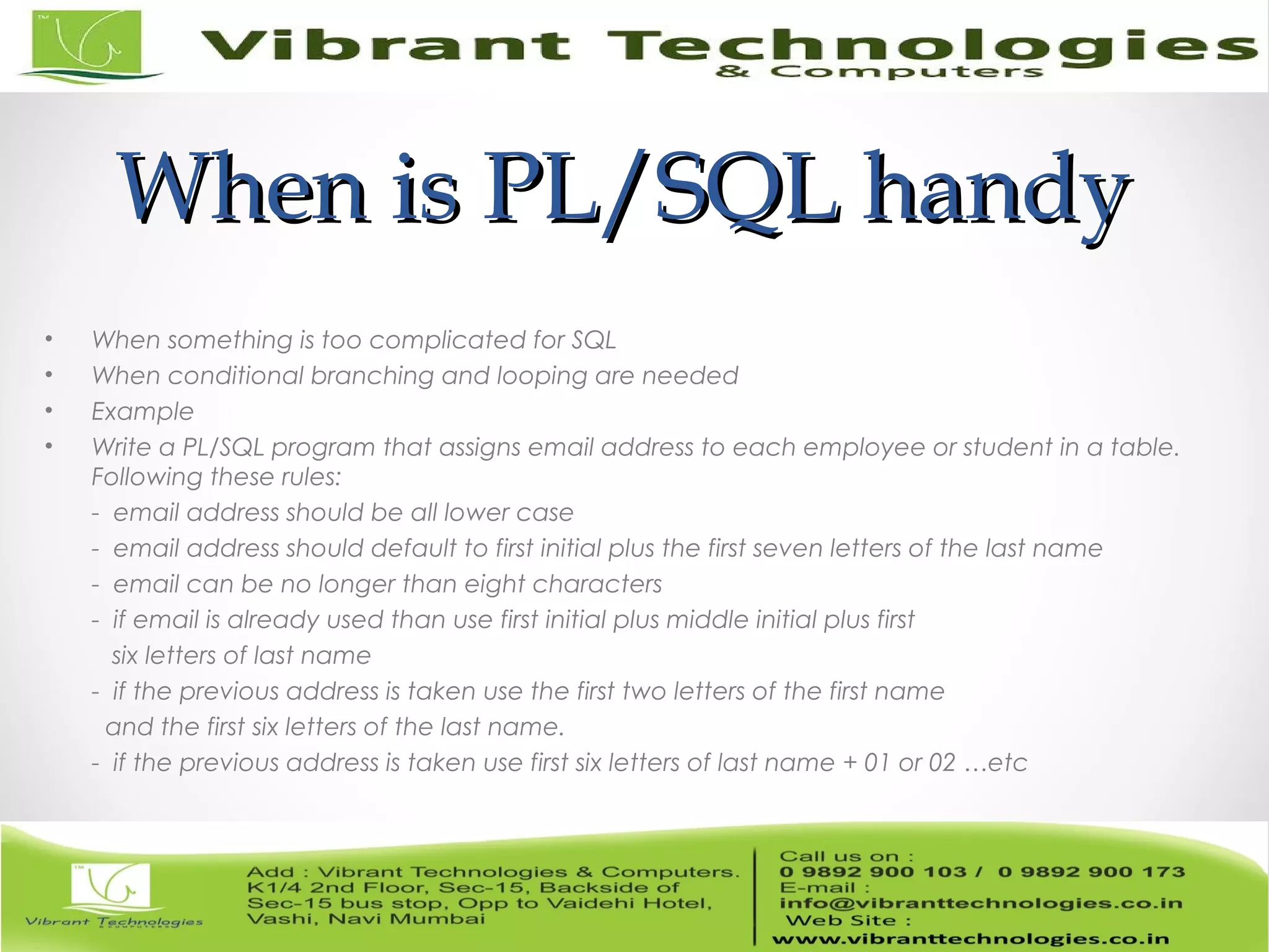 When is PL/SQL handyWhen is PL/SQL handy
• When something is too complicated for SQL
• When conditional branching and looping are needed
• Example
• Write a PL/SQL program that assigns email address to each employee or student in a table.
Following these rules:
- email address should be all lower case
- email address should default to first initial plus the first seven letters of the last name
- email can be no longer than eight characters
- if email is already used than use first initial plus middle initial plus first
six letters of last name
- if the previous address is taken use the first two letters of the first name
and the first six letters of the last name.
- if the previous address is taken use first six letters of last name + 01 or 02 …etc
 