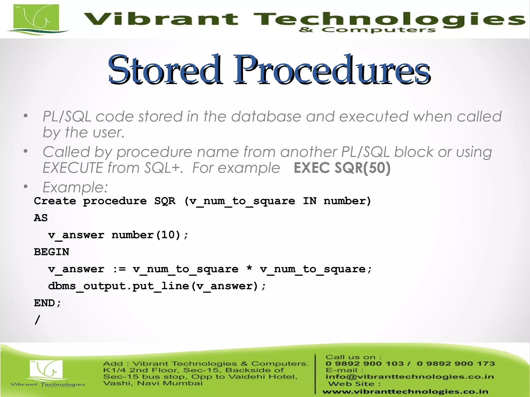 Stored ProceduresStored Procedures
• PL/SQL code stored in the database and executed when called
by the user.
• Called by procedure name from another PL/SQL block or using
EXECUTE from SQL+. For example EXEC SQR(50)
• Example:
Create procedure SQR (v_num_to_square IN number)
AS
v_answer number(10);
BEGIN
v_answer := v_num_to_square * v_num_to_square;
dbms_output.put_line(v_answer);
END;
/
 