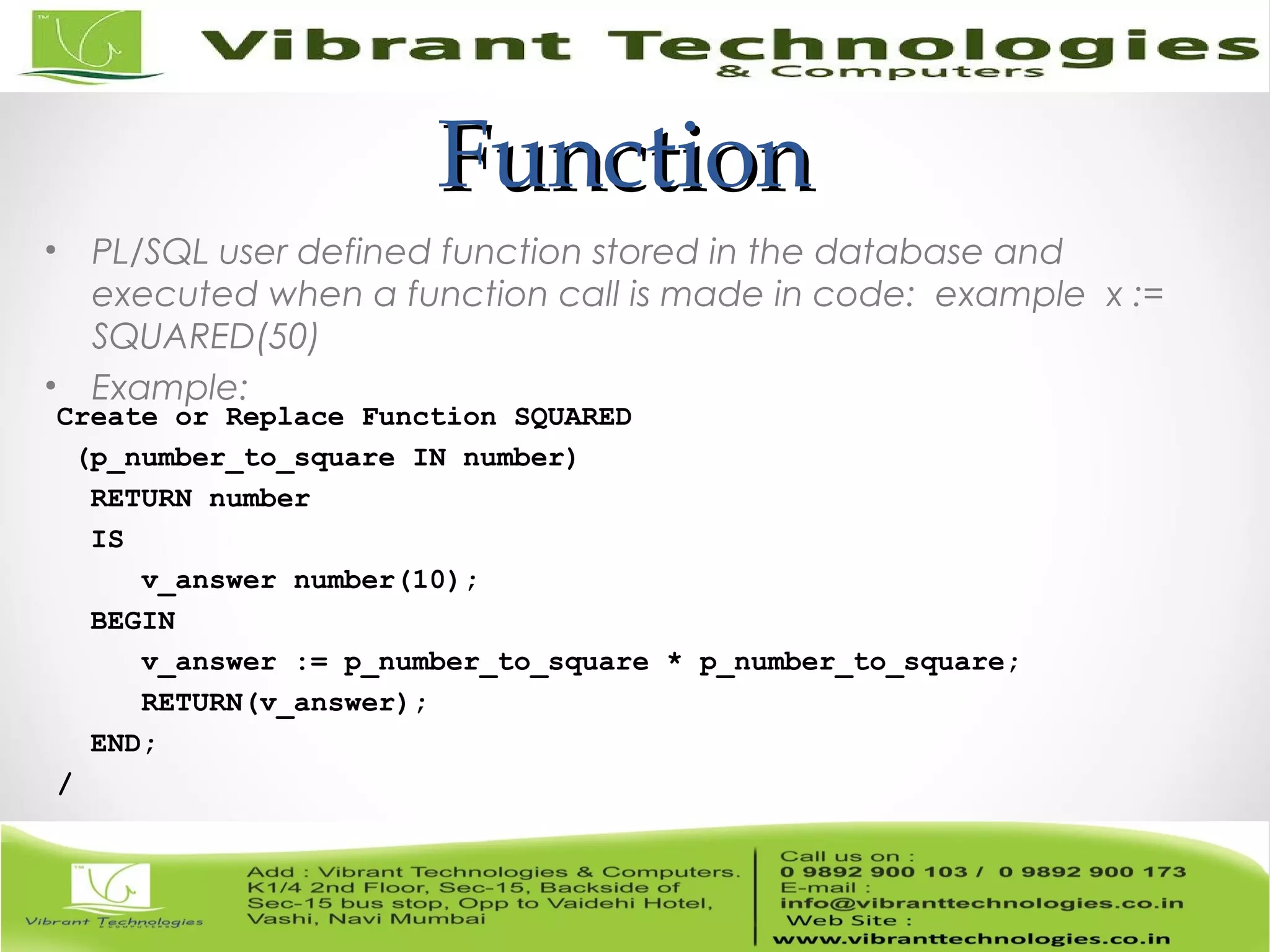 FunctionFunction
• PL/SQL user defined function stored in the database and
executed when a function call is made in code: example x :=
SQUARED(50)
• Example:
Create or Replace Function SQUARED
(p_number_to_square IN number)
RETURN number
IS
v_answer number(10);
BEGIN
v_answer := p_number_to_square * p_number_to_square;
RETURN(v_answer);
END;
/
 