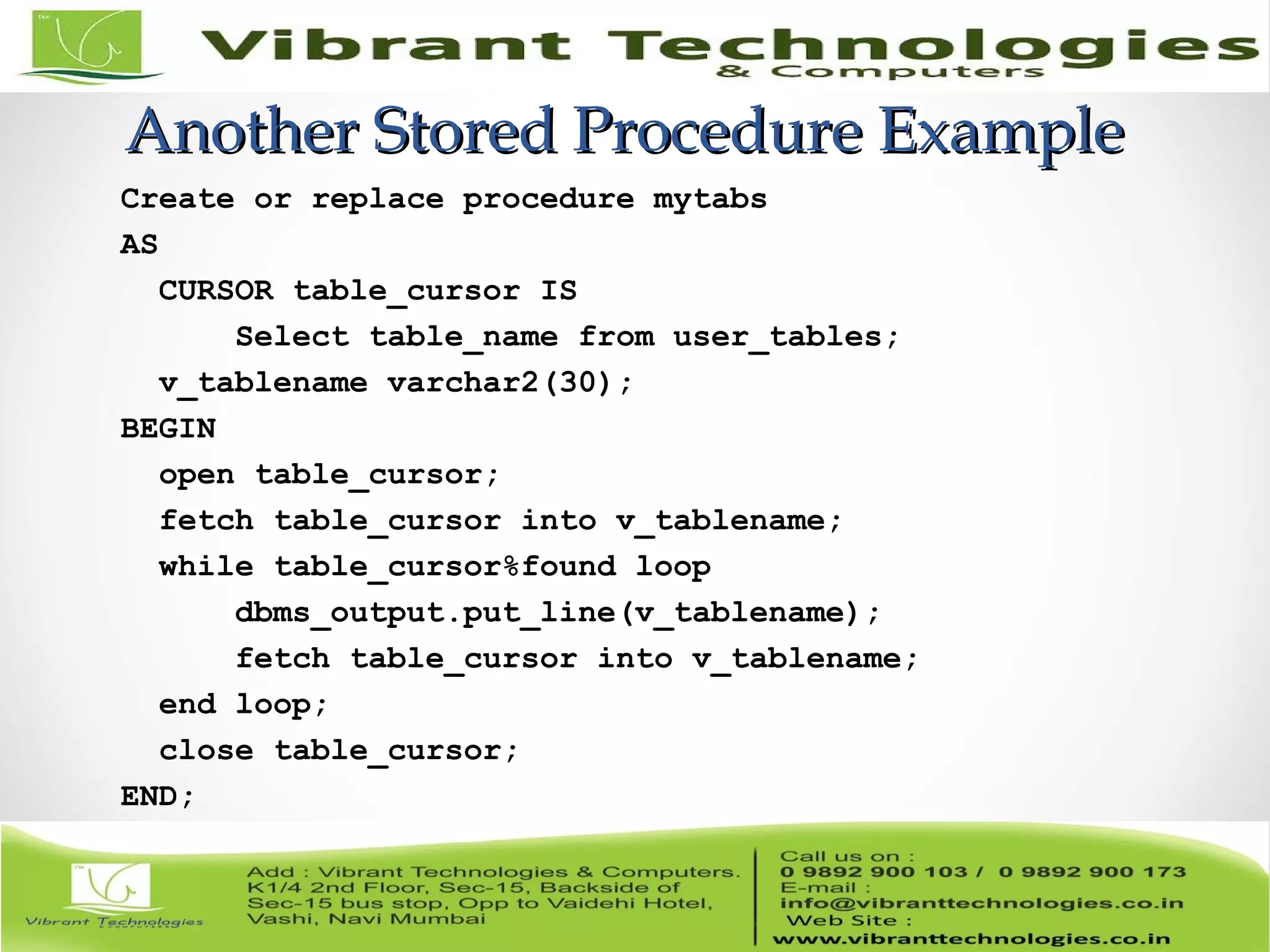 Another Stored Procedure ExampleAnother Stored Procedure Example
Create or replace procedure mytabs
AS
CURSOR table_cursor IS
Select table_name from user_tables;
v_tablename varchar2(30);
BEGIN
open table_cursor;
fetch table_cursor into v_tablename;
while table_cursor%found loop
dbms_output.put_line(v_tablename);
fetch table_cursor into v_tablename;
end loop;
close table_cursor;
END;
 