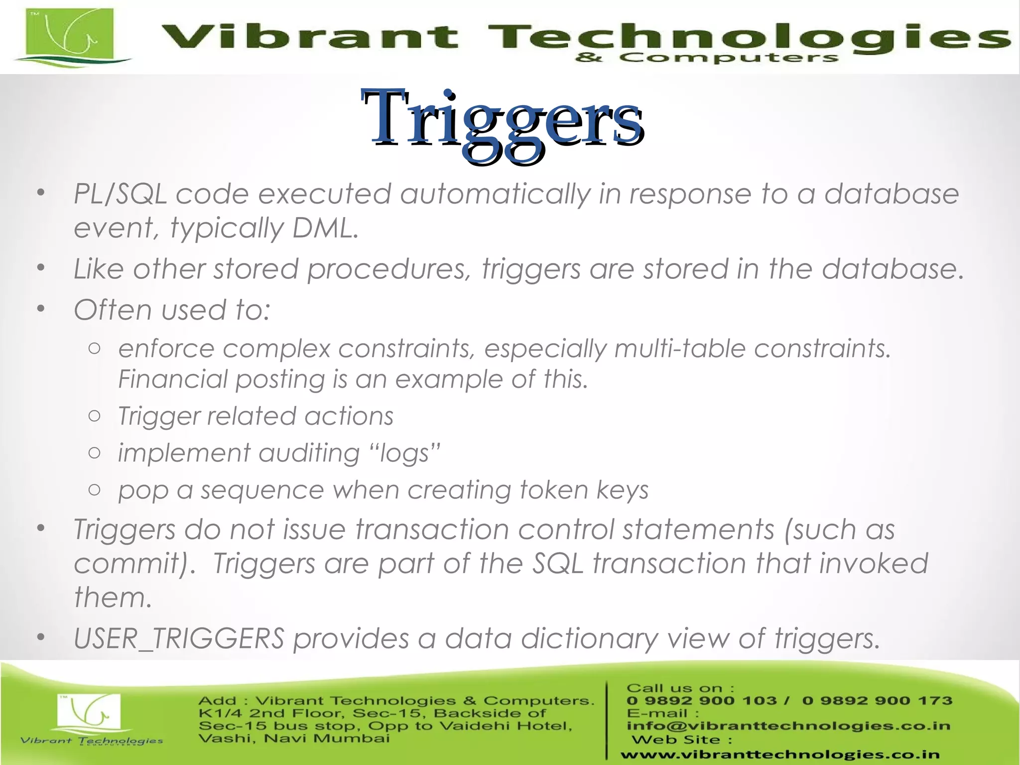 TriggersTriggers
• PL/SQL code executed automatically in response to a database
event, typically DML.
• Like other stored procedures, triggers are stored in the database.
• Often used to:
o enforce complex constraints, especially multi-table constraints.
Financial posting is an example of this.
o Trigger related actions
o implement auditing “logs”
o pop a sequence when creating token keys
• Triggers do not issue transaction control statements (such as
commit). Triggers are part of the SQL transaction that invoked
them.
• USER_TRIGGERS provides a data dictionary view of triggers.
 