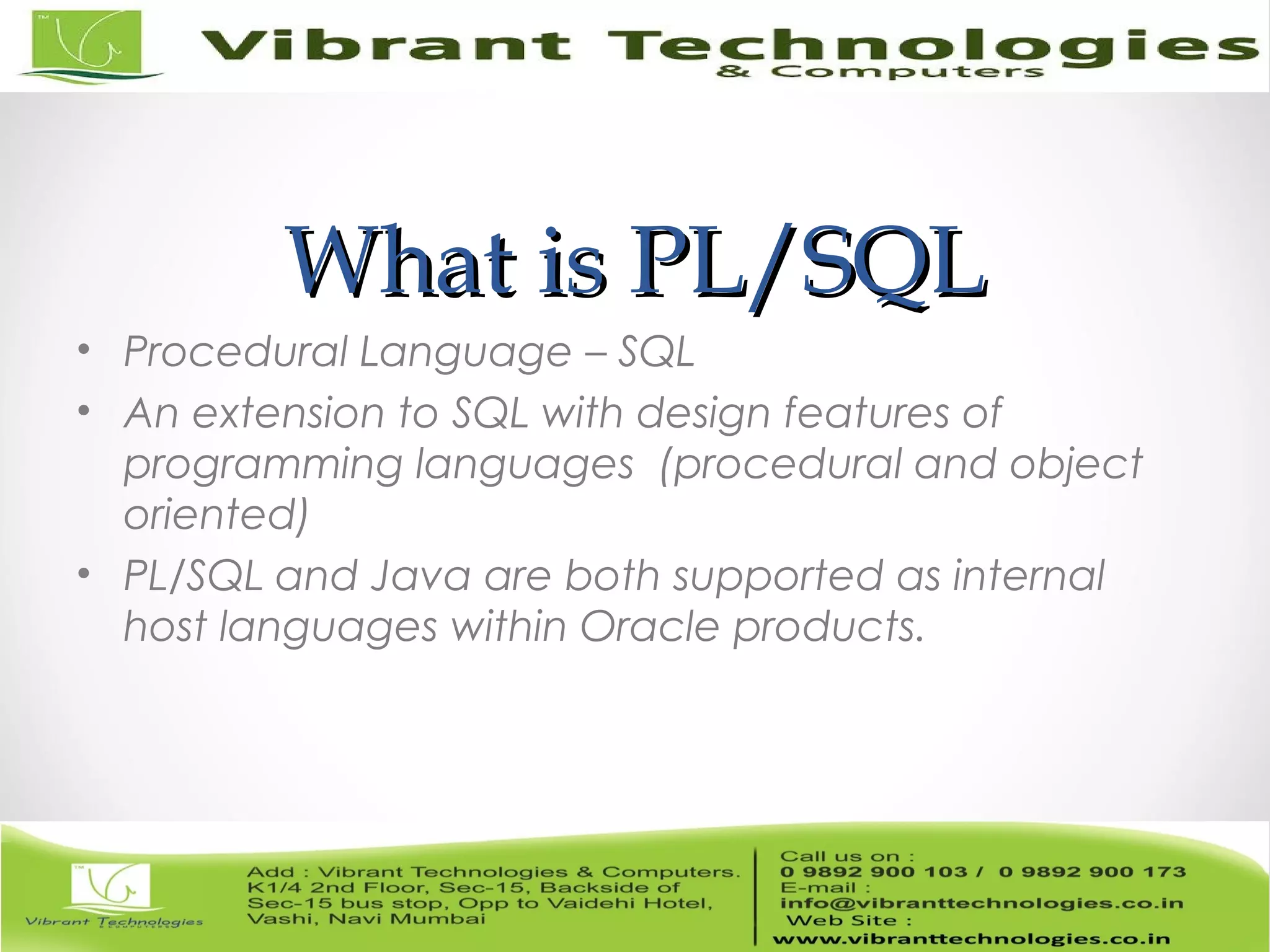 What is PL/SQLWhat is PL/SQL
• Procedural Language – SQL
• An extension to SQL with design features of
programming languages (procedural and object
oriented)
• PL/SQL and Java are both supported as internal
host languages within Oracle products.
 