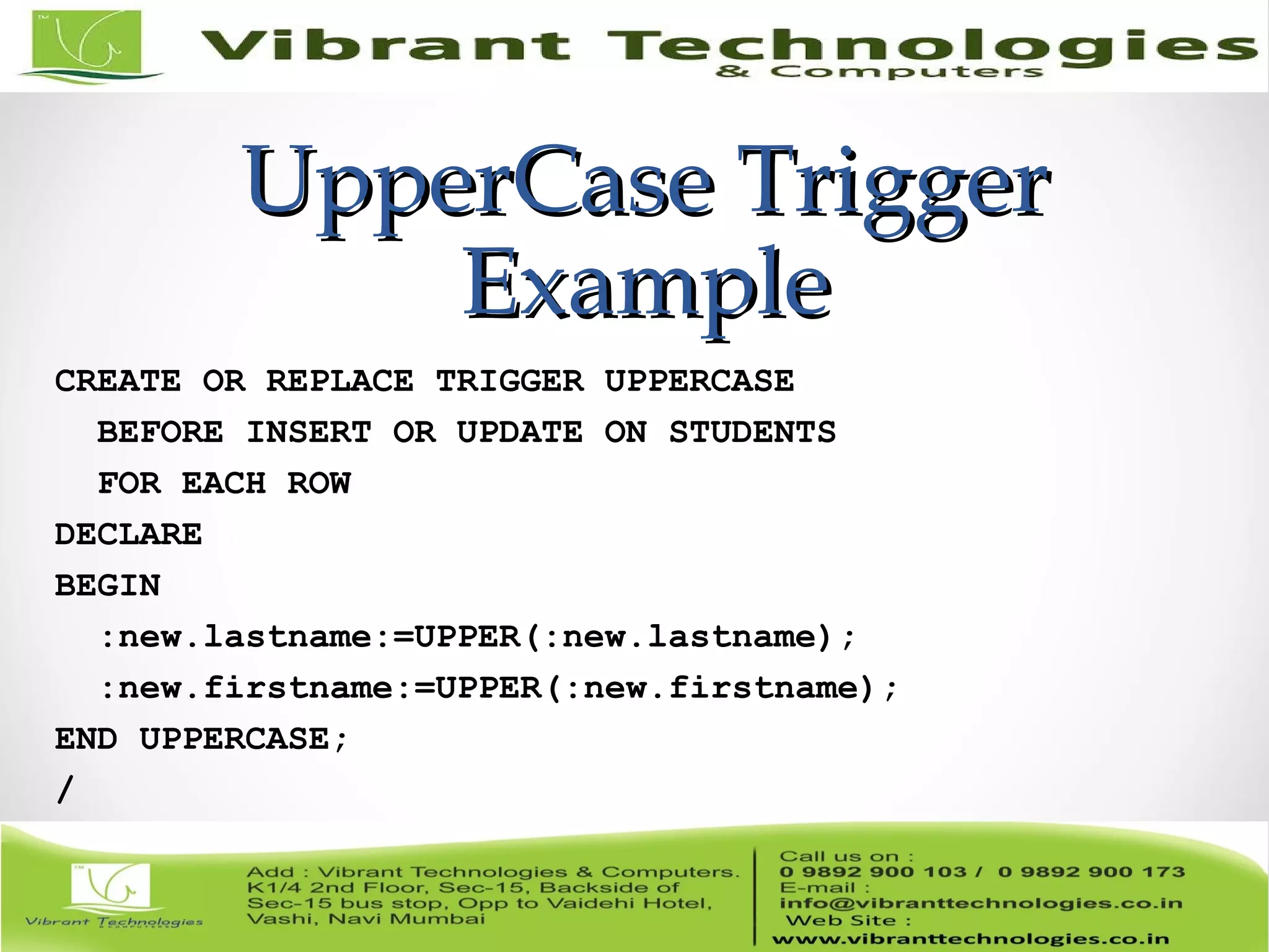 UpperCase TriggerUpperCase Trigger
ExampleExample
CREATE OR REPLACE TRIGGER UPPERCASE
BEFORE INSERT OR UPDATE ON STUDENTS
FOR EACH ROW
DECLARE
BEGIN
:new.lastname:=UPPER(:new.lastname);
:new.firstname:=UPPER(:new.firstname);
END UPPERCASE;
/
 
