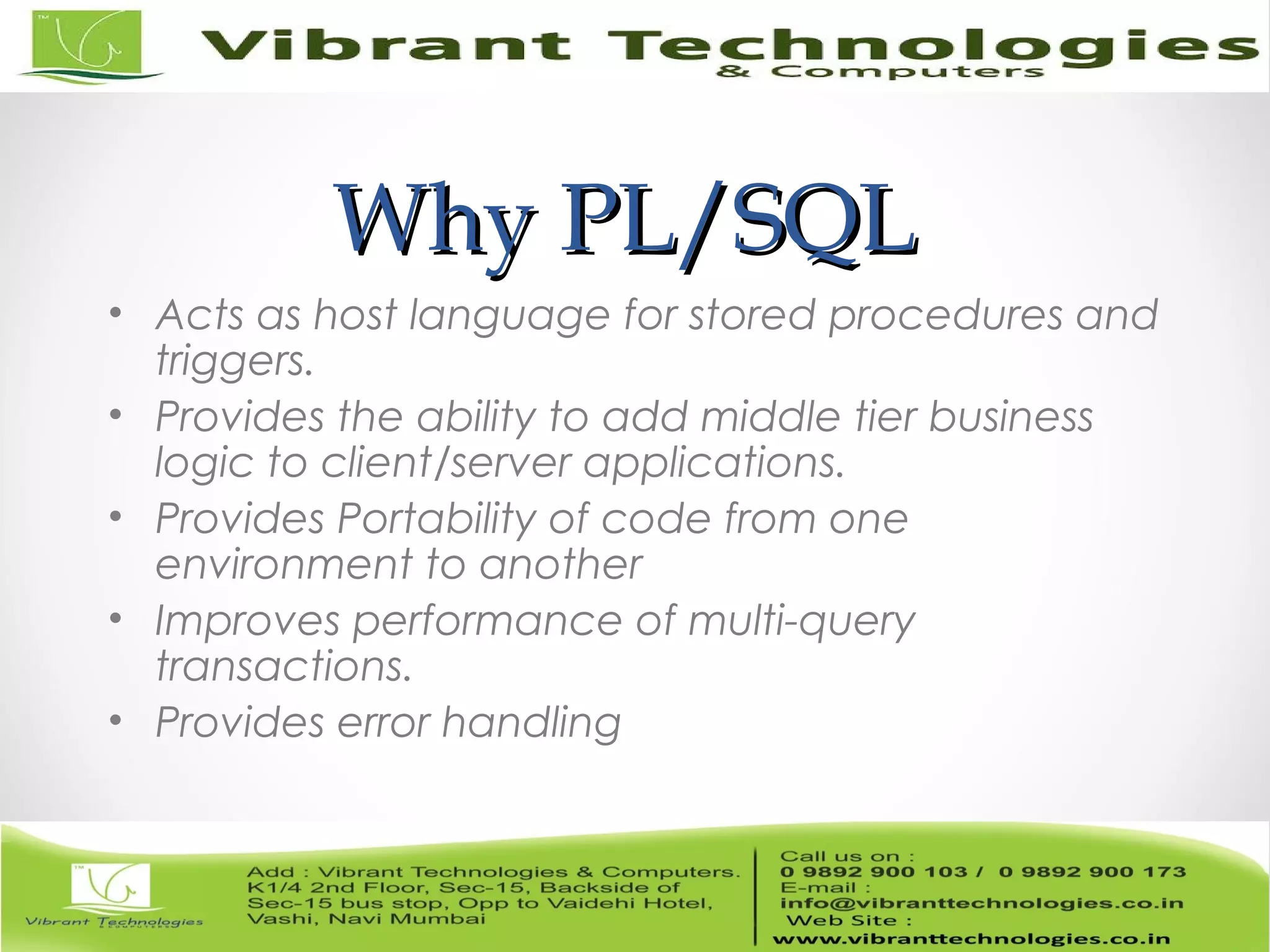 Why PL/SQLWhy PL/SQL
• Acts as host language for stored procedures and
triggers.
• Provides the ability to add middle tier business
logic to client/server applications.
• Provides Portability of code from one
environment to another
• Improves performance of multi-query
transactions.
• Provides error handling
 