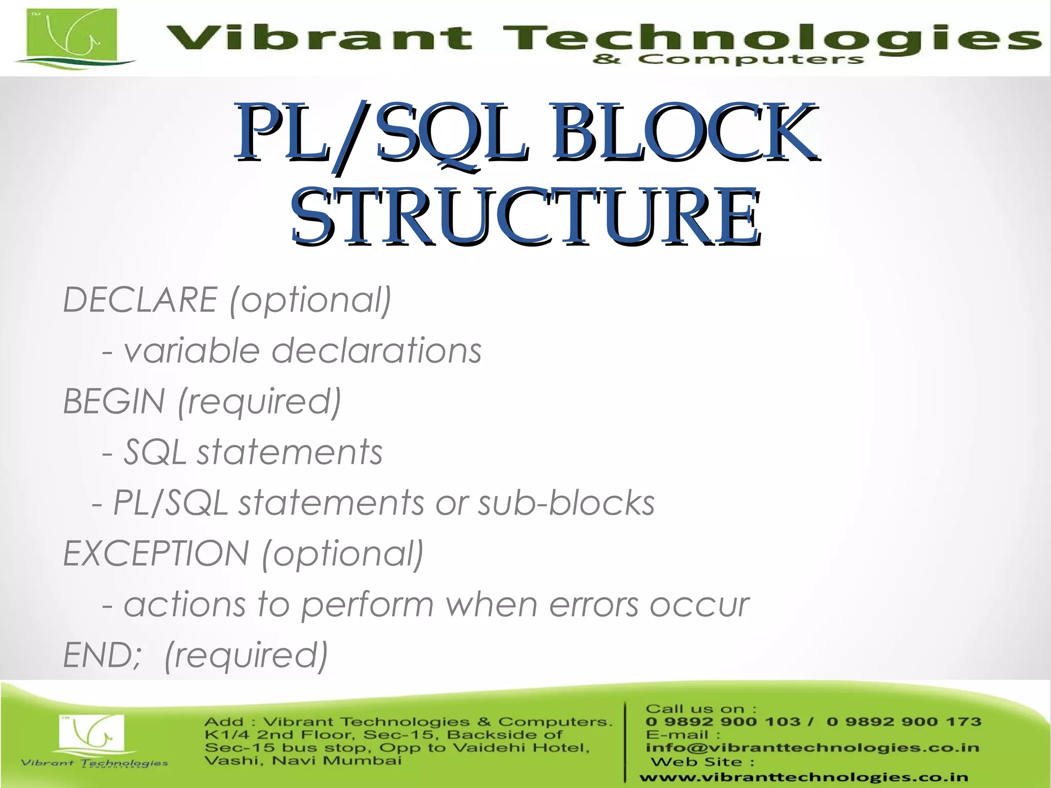 PL/SQL BLOCKPL/SQL BLOCK
STRUCTURESTRUCTURE
DECLARE (optional)
- variable declarations
BEGIN (required)
- SQL statements
- PL/SQL statements or sub-blocks
EXCEPTION (optional)
- actions to perform when errors occur
END; (required)
 