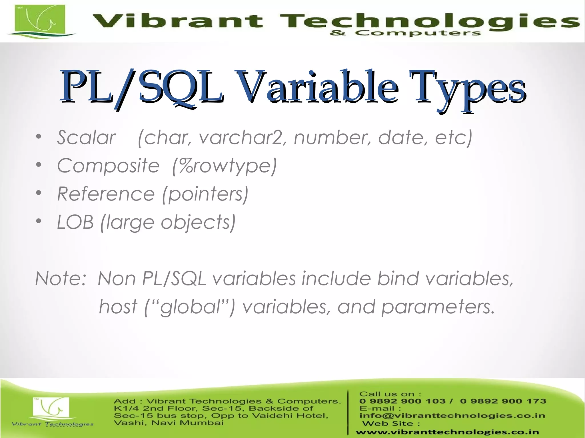 PL/SQL Variable TypesPL/SQL Variable Types
• Scalar (char, varchar2, number, date, etc)
• Composite (%rowtype)
• Reference (pointers)
• LOB (large objects)
Note: Non PL/SQL variables include bind variables,
host (“global”) variables, and parameters.
 