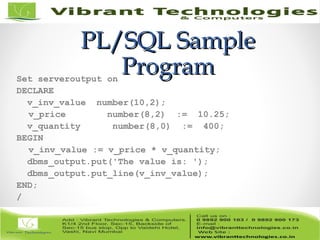 PL/SQL SamplePL/SQL Sample
ProgramProgramSet serveroutput on
DECLARE
v_inv_value number(10,2);
v_price number(8,2) := 10.25;
v_quantity number(8,0) := 400;
BEGIN
v_inv_value := v_price * v_quantity;
dbms_output.put('The value is: ');
dbms_output.put_line(v_inv_value);
END;
/
 