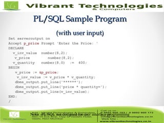 PL/SQL Sample ProgramPL/SQL Sample Program
(with user input)(with user input)
Set serveroutput on
Accept p_price Prompt 'Enter the Price: '
DECLARE
v_inv_value number(8,2);
v_price number(8,2);
v_quantity number(8,0) := 400;
BEGIN
v_price := &p_price;
v_inv_value := v_price * v_quantity;
dbms_output.put_line('******');
dbms_output.put_line('price * quantity=');
dbms_output.put_line(v_inv_value);
END;
/
Note: PL/SQL not designed for user interface programming
 