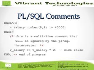 PL/SQL CommentsPL/SQL Comments
DECLARE
v_salary number(9,2) := 40000;
BEGIN
/* this is a multi-line comment that
will be ignored by the pl/sql
interpreter */
v_salary := v_salary * 2; -- nice raise
END; -- end of program
 