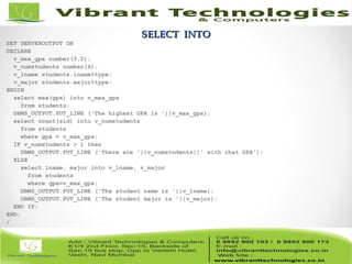 SELECT INTOSELECT INTO
SET SERVEROUTPUT ON
DECLARE
v_max_gpa number(3,2);
v_numstudents number(4);
v_lname students.lname%type;
v_major students.major%type;
BEGIN
select max(gpa) into v_max_gpa
from students;
DBMS_OUTPUT.PUT_LINE ('The highest GPA is '||v_max_gpa);
select count(sid) into v_numstudents
from students
where gpa = v_max_gpa;
IF v_numstudents > 1 then
DBMS_OUTPUT.PUT_LINE ('There are '||v_numstudents||' with that GPA');
ELSE
select lname, major into v_lname, v_major
from students
where gpa=v_max_gpa;
DBMS_OUTPUT.PUT_LINE ('The student name is '||v_lname);
DBMS_OUTPUT.PUT_LINE ('The student major is '||v_major);
END IF;
END;
/
 
