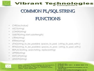 COMMON PL/SQL STRINGCOMMON PL/SQL STRING
FUNCTIONSFUNCTIONS
• CHR(asciivalue)
• ASCII(string)
• LOWER(string)
• SUBSTR(string,start,substrlength)
• LTRIM(string)
• RTRIM(string)
• LPAD(string_to_be_padded, spaces_to_pad, |string_to_pad_with|)
• RPAD(string_to_be_padded, spaces_to_pad, |string_to_pad_with|)
• REPLACE(string, searchstring, replacestring)
• UPPER(string)
• INITCAP(string)
• LENGTH(string)
 