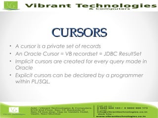 CURSORSCURSORS
• A cursor is a private set of records
• An Oracle Cursor = VB recordset = JDBC ResultSet
• Implicit cursors are created for every query made in
Oracle
• Explicit cursors can be declared by a programmer
within PL/SQL.
 