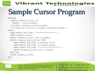 Sample Cursor ProgramSample Cursor Program
DECLARE
CURSOR students_cursor IS
SELECT * from students;
v_student students_cursor%rowtype;
/* instead we could do v_student students%rowtype */
BEGIN
DBMS_OUTPUT.PUT_LINE ('******************');
OPEN students_cursor;
FETCH students_cursor into v_student;
WHILE students_cursor%found LOOP
DBMS_OUTPUT.PUT_LINE (v_student.last);
DBMS_OUTPUT.PUT_LINE (v_student.major);
DBMS_OUTPUT.PUT_LINE ('******************');
FETCH students_cursor into v_student;
END LOOP;
CLOSE students_cursor;
END;
/
 