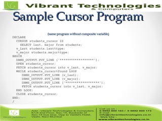 Sample Cursor ProgramSample Cursor Program
(same program without composite variable)(same program without composite variable)
DECLARE
CURSOR students_cursor IS
SELECT last, major from students;
v_Last students.last%type;
v_major students.major%type;
BEGIN
DBMS_OUTPUT.PUT_LINE ('******************');
OPEN students_cursor;
FETCH students_cursor into v_last, v_major;
WHILE students_cursor%found LOOP
DBMS_OUTPUT.PUT_LINE (v_last);
DBMS_OUTPUT.PUT_LINE (v_major);
DBMS_OUTPUT.PUT_LINE ('******************');
FETCH students_cursor into v_last, v_major;
END LOOP;
CLOSE students_cursor;
END;
/
 