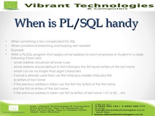 When is PL/SQL handyWhen is PL/SQL handy
• When something is too complicated for SQL
• When conditional branching and looping are needed
• Example
• Write a PL/SQL program that assigns email address to each employee or student in a table.
Following these rules:
- email address should be all lower case
- email address should default to first initial plus the first seven letters of the last name
- email can be no longer than eight characters
- if email is already used than use first initial plus middle initial plus first
six letters of last name
- if the previous address is taken use the first two letters of the first name
and the first six letters of the last name.
- if the previous address is taken use first six letters of last name + 01 or 02 …etc
 