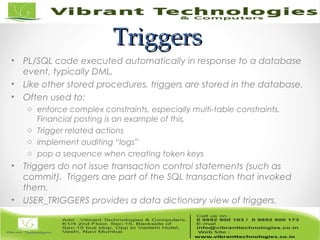 TriggersTriggers
• PL/SQL code executed automatically in response to a database
event, typically DML.
• Like other stored procedures, triggers are stored in the database.
• Often used to:
o enforce complex constraints, especially multi-table constraints.
Financial posting is an example of this.
o Trigger related actions
o implement auditing “logs”
o pop a sequence when creating token keys
• Triggers do not issue transaction control statements (such as
commit). Triggers are part of the SQL transaction that invoked
them.
• USER_TRIGGERS provides a data dictionary view of triggers.
 