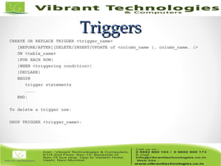 TriggersTriggers
CREATE OR REPLACE TRIGGER <trigger_name>
[BEFORE/AFTER][DELETE/INSERT/UPDATE of <column_name |, column_name… |>
ON <table_name>
|FOR EACH ROW|
|WHEN <triggering condition>|
|DECLARE|
BEGIN
trigger statements
…………
END;
To delete a trigger use:
DROP TRIGGER <trigger_name>;
 