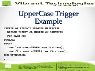 UpperCase TriggerUpperCase Trigger
ExampleExample
CREATE OR REPLACE TRIGGER UPPERCASE
BEFORE INSERT OR UPDATE ON STUDENTS
FOR EACH ROW
DECLARE
BEGIN
:new.lastname:=UPPER(:new.lastname);
:new.firstname:=UPPER(:new.firstname);
END UPPERCASE;
/
 