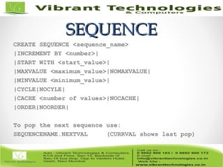 SEQUENCESEQUENCE
CREATE SEQUENCE <sequence_name>
|INCREMENT BY <number>|
|START WITH <start_value>|
|MAXVALUE <maximum_value>|NOMAXVALUE|
|MINVALUE <minimum_value>|
|CYCLE|NOCYLE|
|CACHE <number of values>|NOCACHE|
|ORDER|NOORDER|
To pop the next sequence use:
SEQUENCENAME.NEXTVAL (CURRVAL shows last pop)
 