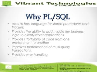 Why PL/SQLWhy PL/SQL
• Acts as host language for stored procedures and
triggers.
• Provides the ability to add middle tier business
logic to client/server applications.
• Provides Portability of code from one
environment to another
• Improves performance of multi-query
transactions.
• Provides error handling
 