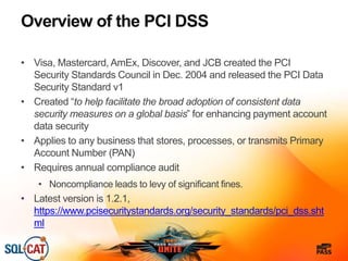 Overview of the PCI DSS
• Visa, Mastercard, AmEx, Discover, and JCB created the PCI
Security Standards Council in Dec. 2004 and released the PCI Data
Security Standard v1
• Created “to help facilitate the broad adoption of consistent data
security measures on a global basis” for enhancing payment account
data security
• Applies to any business that stores, processes, or transmits Primary
Account Number (PAN)
• Requires annual compliance audit
• Noncompliance leads to levy of significant fines.
• Latest version is 1.2.1,
https://www.pcisecuritystandards.org/security_standards/pci_dss.sht
ml
 