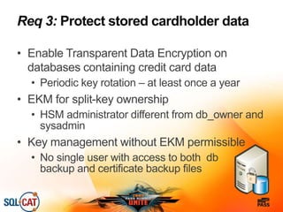 Req 3: Protect stored cardholder data
• Enable Transparent Data Encryption on
databases containing credit card data
• Periodic key rotation – at least once a year
• EKM for split-key ownership
• HSM administrator different from db_owner and
sysadmin
• Key management without EKM permissible
• No single user with access to both db
backup and certificate backup files
 