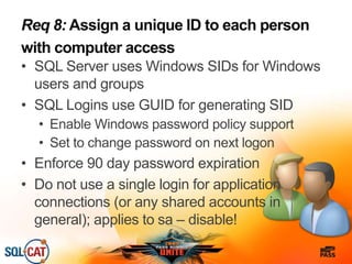 Req 8: Assign a unique ID to each person
with computer access
• SQL Server uses Windows SIDs for Windows
users and groups
• SQL Logins use GUID for generating SID
• Enable Windows password policy support
• Set to change password on next logon
• Enforce 90 day password expiration
• Do not use a single login for application
connections (or any shared accounts in
general); applies to sa – disable!
 
