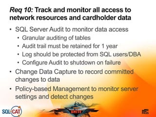 Req 10: Track and monitor all access to
network resources and cardholder data
• SQL Server Audit to monitor data access
• Granular auditing of tables
• Audit trail must be retained for 1 year
• Log should be protected from SQL users/DBA
• Configure Audit to shutdown on failure
• Change Data Capture to record committed
changes to data
• Policy-based Management to monitor server
settings and detect changes
 