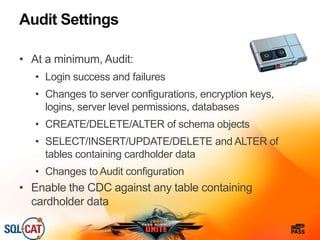 Audit Settings
• At a minimum, Audit:
• Login success and failures
• Changes to server configurations, encryption keys,
logins, server level permissions, databases
• CREATE/DELETE/ALTER of schema objects
• SELECT/INSERT/UPDATE/DELETE and ALTER of
tables containing cardholder data
• Changes to Audit configuration
• Enable the CDC against any table containing
cardholder data
 
