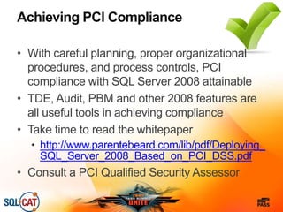 Achieving PCI Compliance
• With careful planning, proper organizational
procedures, and process controls, PCI
compliance with SQL Server 2008 attainable
• TDE, Audit, PBM and other 2008 features are
all useful tools in achieving compliance
• Take time to read the whitepaper
• http://www.parentebeard.com/lib/pdf/Deploying_
SQL_Server_2008_Based_on_PCI_DSS.pdf
• Consult a PCI Qualified Security Assessor
 