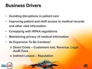 Business Drivers
• Avoiding disruptions in patient care
• Improving patient and staff access to medical records
and other vital information
• Complying with HIPAA regulations
• Maintaining privacy of medical information
• Its Expensive To Be Careless!
o Direct Costs – Customers lost, Revenue, Legal,
Audit Fees
o Indirect Losses – Reputation
 