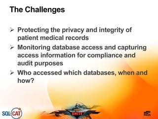 The Challenges
 Protecting the privacy and integrity of
patient medical records
 Monitoring database access and capturing
access information for compliance and
audit purposes
 Who accessed which databases, when and
how?
 