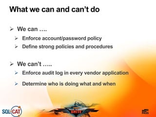 What we can and can’t do
 We can ….
 Enforce account/password policy
 Define strong policies and procedures
 We can’t …..
 Enforce audit log in every vendor application
 Determine who is doing what and when
 