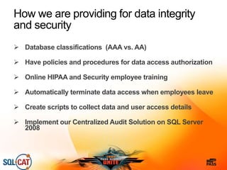 How we are providing for data integrity
and security
 Database classifications (AAA vs. AA)
 Have policies and procedures for data access authorization
 Online HIPAA and Security employee training
 Automatically terminate data access when employees leave
 Create scripts to collect data and user access details
 Implement our Centralized Audit Solution on SQL Server
2008
 