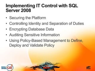 Implementing IT Control with SQL
Server 2008
• Securing the Platform
• Controlling Identity and Separation of Duties
• Encrypting Database Data
• Auditing Sensitive Information
• Using Policy-Based Management to Define,
Deploy and Validate Policy
 