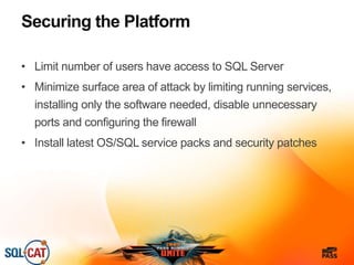 Securing the Platform
• Limit number of users have access to SQL Server
• Minimize surface area of attack by limiting running services,
installing only the software needed, disable unnecessary
ports and configuring the firewall
• Install latest OS/SQL service packs and security patches
 