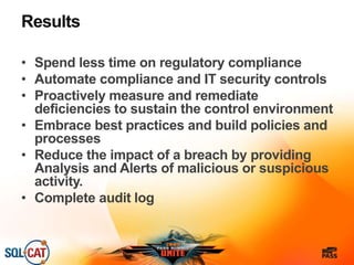Results
• Spend less time on regulatory compliance
• Automate compliance and IT security controls
• Proactively measure and remediate
deficiencies to sustain the control environment
• Embrace best practices and build policies and
processes
• Reduce the impact of a breach by providing
Analysis and Alerts of malicious or suspicious
activity.
• Complete audit log
 