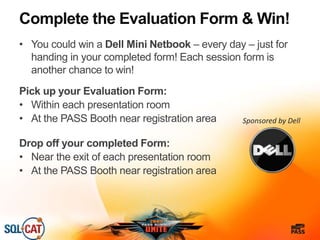 Complete the Evaluation Form & Win!
• You could win a Dell Mini Netbook – every day – just for
handing in your completed form! Each session form is
another chance to win!
Pick up your Evaluation Form:
• Within each presentation room
• At the PASS Booth near registration area
Drop off your completed Form:
• Near the exit of each presentation room
• At the PASS Booth near registration area
Sponsored by Dell
 