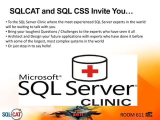 SQLCAT and SQL CSS Invite You…
ROOM 611
• To the SQL Server Clinic where the most experienced SQL Server experts in the world
will be waiting to talk with you.
• Bring your toughest Questions / Challenges to the experts who have seen it all
• Architect and Design your future applications with experts who have done it before
with some of the largest, most complex systems in the world
• Or just stop in to say hello!
 