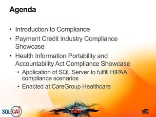 Agenda
• Introduction to Compliance
• Payment Credit Industry Compliance
Showcase
• Health Information Portability and
Accountability Act Compliance Showcase
• Application of SQL Server to fulfill HIPAA
compliance scenarios
• Enacted at CareGroup Healthcare
 