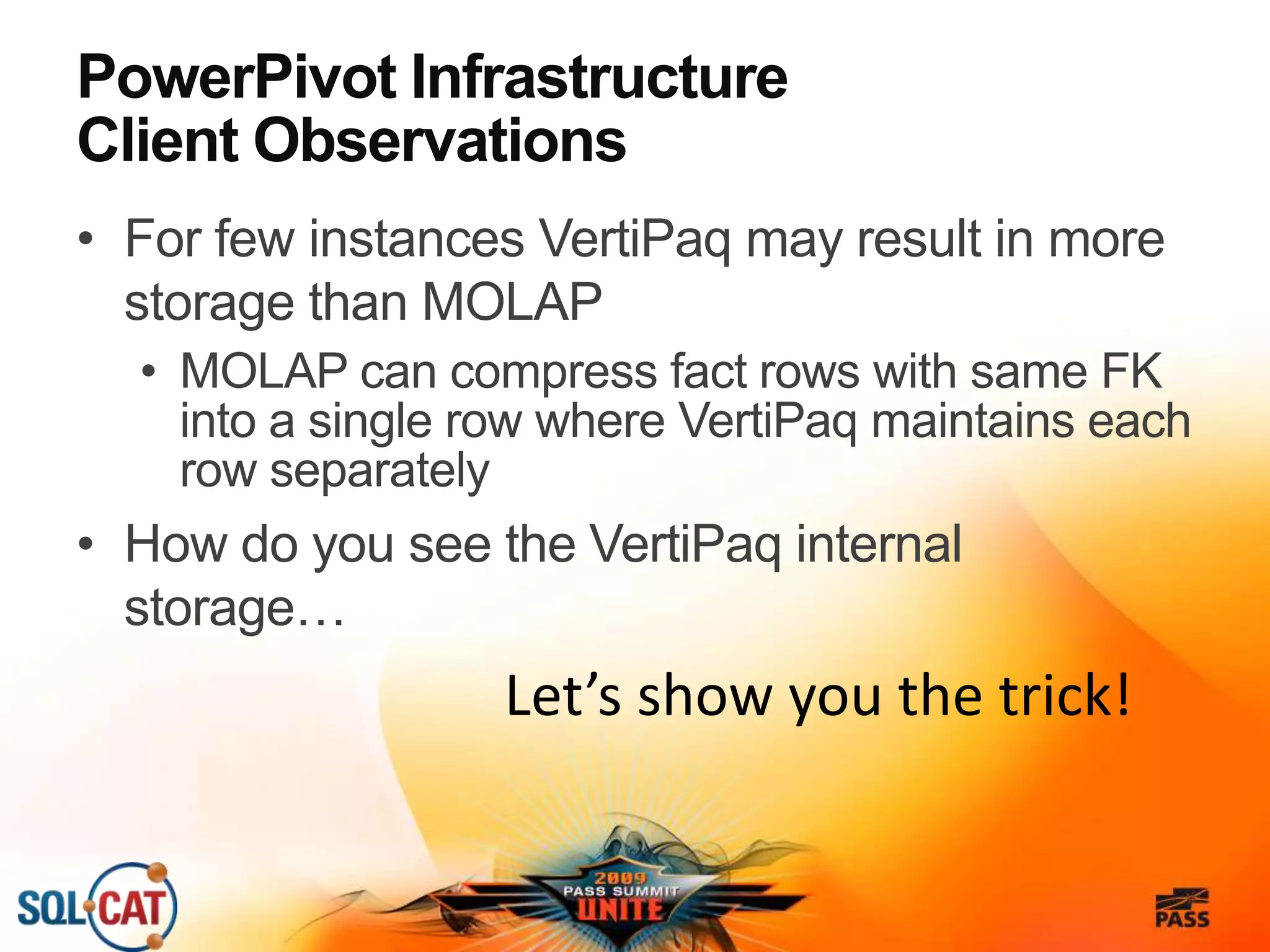 PowerPivot Infrastructure
Client Observations
• For few instances VertiPaq may result in more
storage than MOLAP
• MOLAP can compress fact rows with same FK
into a single row where VertiPaq maintains each
row separately
• How do you see the VertiPaq internal
storage…
Let’s show you the trick!
 