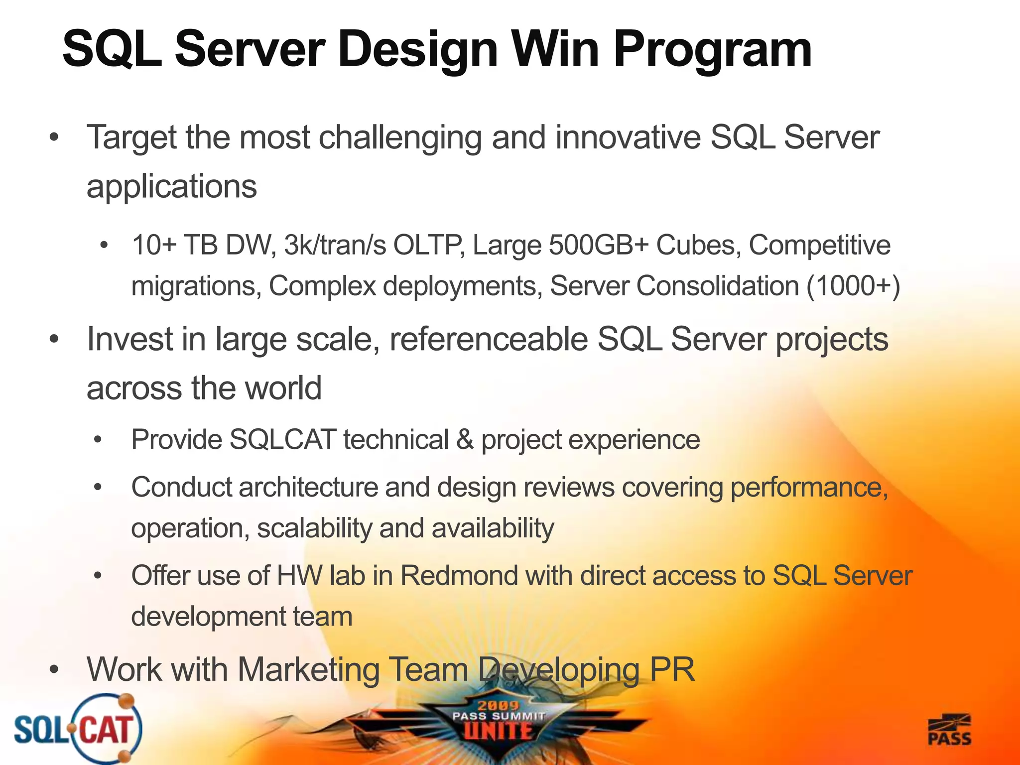 SQL Server Design Win Program
• Target the most challenging and innovative SQL Server
applications
• 10+ TB DW, 3k/tran/s OLTP, Large 500GB+ Cubes, Competitive
migrations, Complex deployments, Server Consolidation (1000+)
• Invest in large scale, referenceable SQL Server projects
across the world
• Provide SQLCAT technical & project experience
• Conduct architecture and design reviews covering performance,
operation, scalability and availability
• Offer use of HW lab in Redmond with direct access to SQL Server
development team
• Work with Marketing Team Developing PR
 
